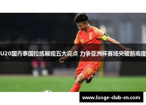 U20国青泰国拉练展现五大亮点 力争亚洲杯赛场突破新高度