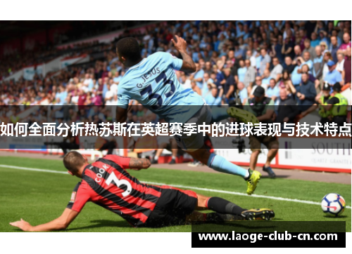 如何全面分析热苏斯在英超赛季中的进球表现与技术特点