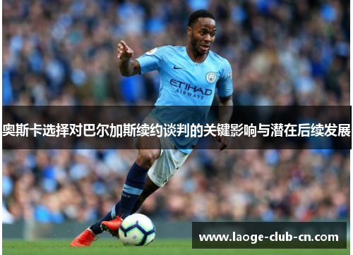 奥斯卡选择对巴尔加斯续约谈判的关键影响与潜在后续发展