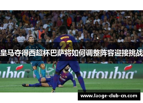 皇马夺得西超杯巴萨将如何调整阵容迎接挑战