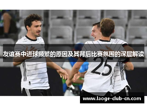 友谊赛中进球频繁的原因及其背后比赛氛围的深层解读