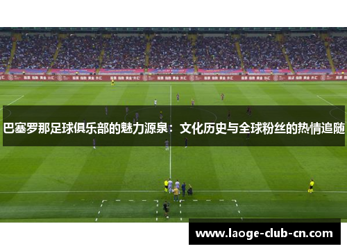 巴塞罗那足球俱乐部的魅力源泉：文化历史与全球粉丝的热情追随