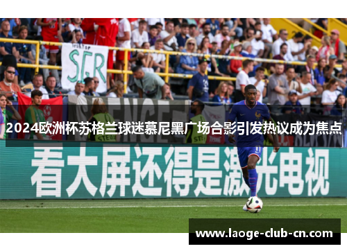 2024欧洲杯苏格兰球迷慕尼黑广场合影引发热议成为焦点